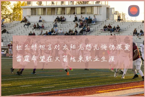 杜兰特坦言对太阳无怨无悔仍深爱雷霆希望在火箭结束职业生涯