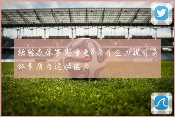 杨瀚森休赛期增重8公斤全力提升身体素质与运动能力