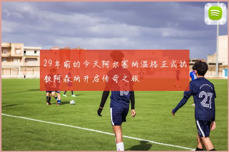 29年前的今天阿尔塞纳温格正式执教阿森纳开启传奇之旅