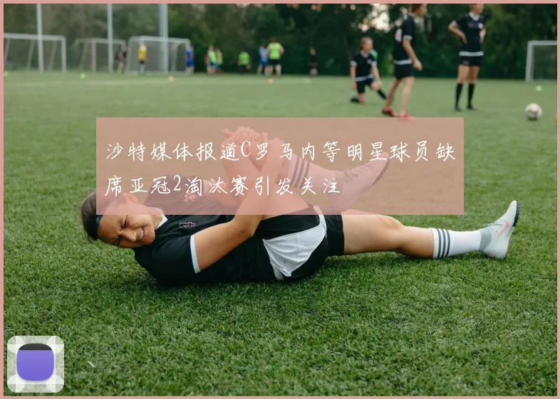 沙特媒体报道C罗马内等明星球员缺席亚冠2淘汰赛引发关注