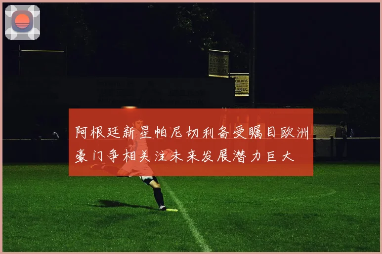 阿根廷新星帕尼切利备受瞩目欧洲豪门争相关注未来发展潜力巨大
