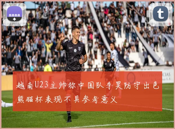 越南U23主帅称中国队李昊防守出色熊猫杯表现不具参考意义