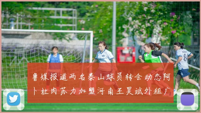 鲁媒报道两名泰山球员转会动态阿卜杜肉苏力加盟河南王昊斌外租广州豹
