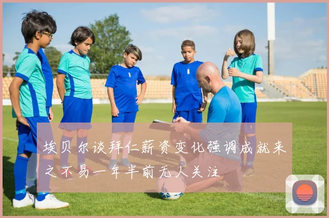埃贝尔谈拜仁薪资变化强调成就来之不易一年半前无人关注