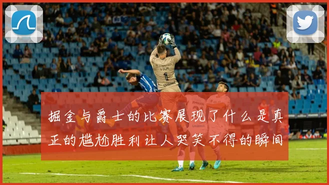 掘金与爵士的比赛展现了什么是真正的尴尬胜利让人哭笑不得的瞬间