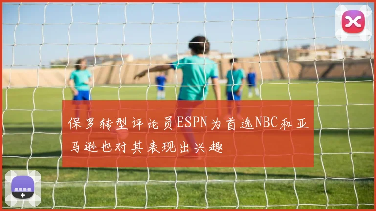 保罗转型评论员ESPN为首选NBC和亚马逊也对其表现出兴趣